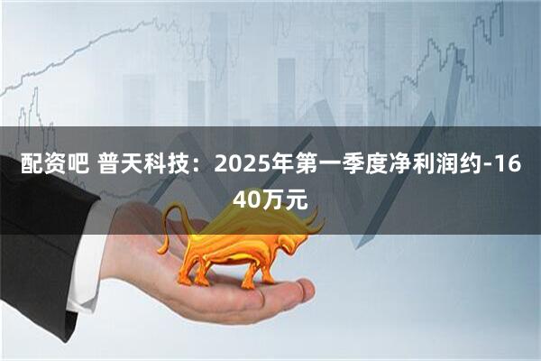 配资吧 普天科技：2025年第一季度净利润约-1640万元