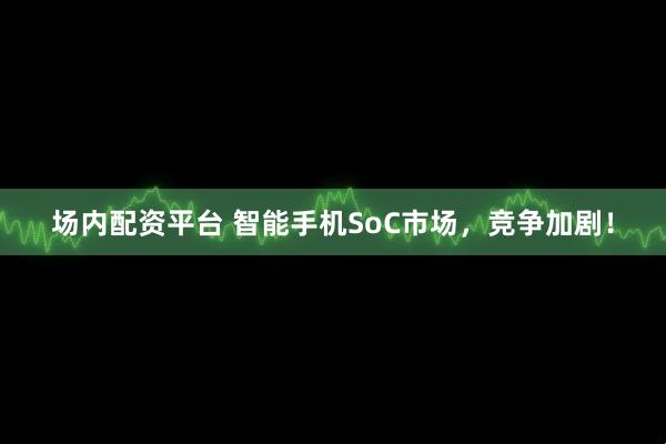 场内配资平台 智能手机SoC市场，竞争加剧！