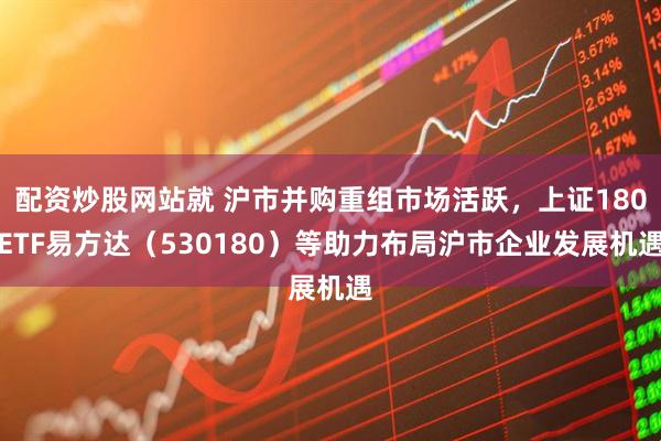 配资炒股网站就 沪市并购重组市场活跃，上证180ETF易方达（530180）等助力布局沪市企业发展机遇