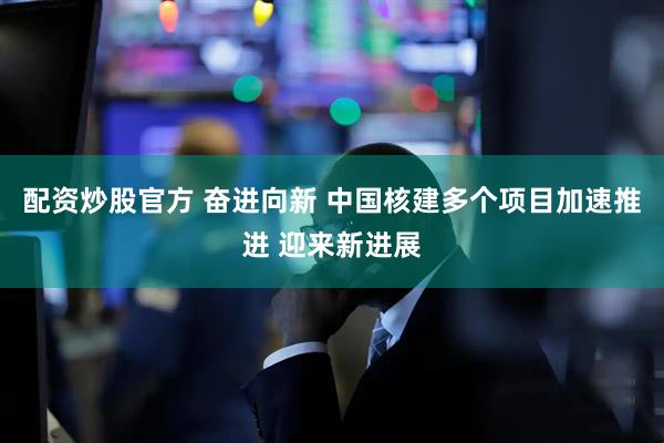 配资炒股官方 奋进向新 中国核建多个项目加速推进 迎来新进展