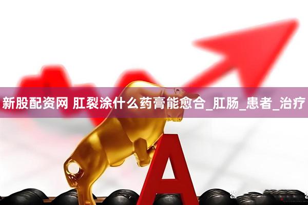 新股配资网 肛裂涂什么药膏能愈合_肛肠_患者_治疗