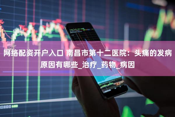 网络配资开户入口 南昌市第十二医院：头痛的发病原因有哪些_治疗_药物_病因