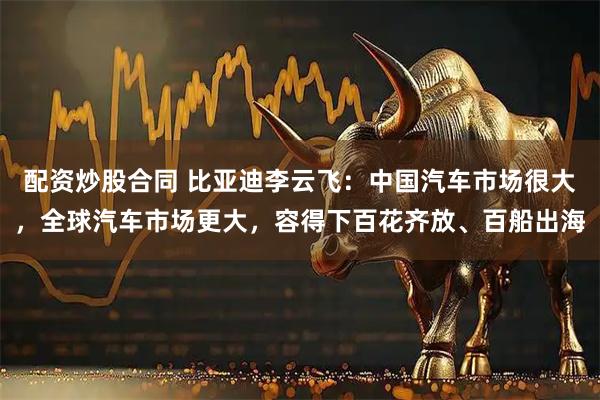 配资炒股合同 比亚迪李云飞：中国汽车市场很大，全球汽车市场更大，容得下百花齐放、百船出海