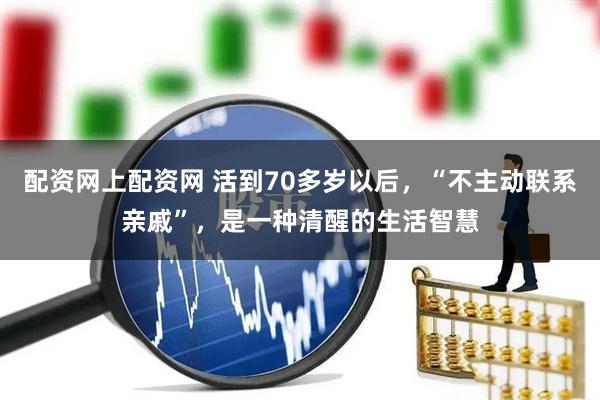 配资网上配资网 活到70多岁以后，“不主动联系亲戚”，是一种清醒的生活智慧