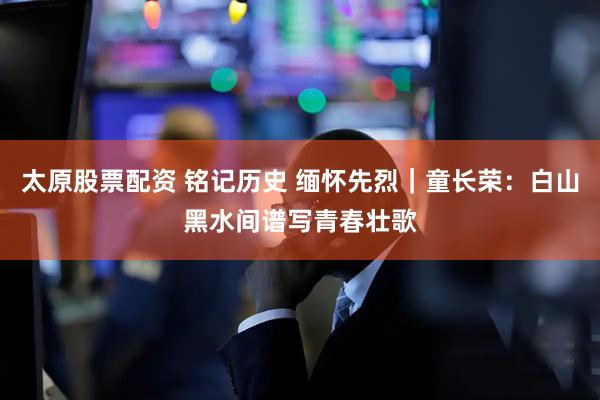 太原股票配资 铭记历史 缅怀先烈｜童长荣：白山黑水间谱写青春壮歌