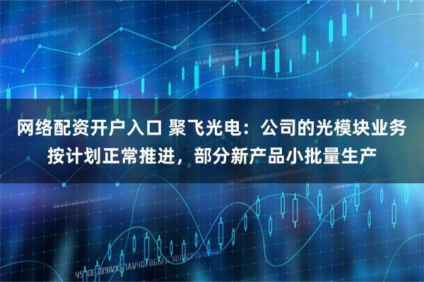 网络配资开户入口 聚飞光电：公司的光模块业务按计划正常推进，部分新产品小批量生产