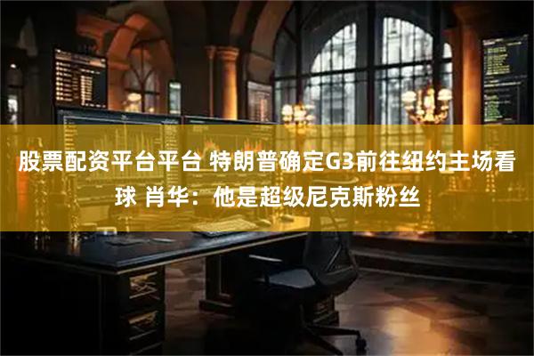 股票配资平台平台 特朗普确定G3前往纽约主场看球 肖华：他是超级尼克斯粉丝