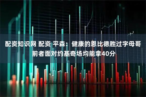 配资知识网 配资 平森：健康的恩比德胜过字母哥 前者面对约基奇场均能拿40分